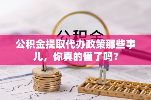 关山公积金提取代办政策那些事儿，你真的懂了吗？